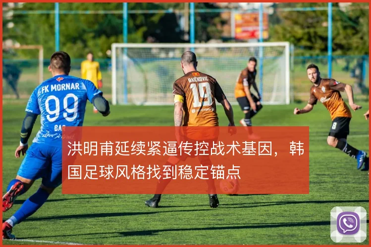 洪明甫延续紧逼传控战术基因，韩国足球风格找到稳定锚点